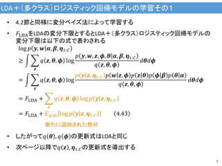 LDA＋（多クラス）ロジスティック回帰モデルの学習その１
7
• 4.2節と同様に変分ベイズ法によって学習する
• 𝐹LDAをLDAの変分下限とするとLDA＋（多クラス）ロジスティック回帰モデルの
変分下限は以下の式で表わされる
log 𝑝 𝒚, 𝒘 𝜶, 𝜷, 𝜼1:𝐶
≥
𝒛
𝑞 𝒛, 𝜽, 𝝓 log
𝑝 𝒚, 𝒘, 𝒛, 𝝓, 𝜽 𝜶, 𝜷, 𝜼1:𝐶
𝑞 𝒛, 𝜽, 𝝓
𝑑𝜽𝑑𝝓
=
𝒛
𝑞 𝒛, 𝜽, 𝝓 log
𝑝 𝒚 𝒛, 𝜼1:𝐶 𝑝 𝒘 𝒛, 𝝓 𝑝 𝒛 𝜽 𝑝 𝝓 𝜷 𝑝 𝜽 𝜶
𝑞 𝒛, 𝜽, 𝝓
𝑑𝜽𝑑𝝓
= 𝐹LDA +
𝒛
𝑞 𝒛, 𝜽, 𝝓 log 𝑝 𝒚 𝒛, 𝜼1:𝐶
= 𝐹LDA + 𝐸 𝑞 𝒛 log 𝑝 𝒚 𝒛, 𝜼1:𝐶 4.43
• したがって𝑞 𝜽 , 𝑞 𝝓 の更新式はLDAと同じ
• 次ページ以降で𝑞 𝒛 , 𝜼1:𝐶の更新式を導出する
新たに追加された部分
 