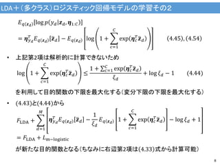 LDA＋（多クラス）ロジスティック回帰モデルの学習その２
8
𝐸 𝑞 𝒛 𝑑
log 𝑝 𝑦 𝑑 𝒛 𝑑, 𝜼1:𝐶
= 𝜼 𝑦 𝑑
𝑇 𝐸 𝑞 𝒛 𝑑
𝒛 𝑑 − 𝐸 𝑞 𝒛 𝑑
log 1 +
𝑐=1
𝐶
exp 𝜼 𝑐
𝑇 𝒛 𝑑 4.45 , 4.54
• 上記第2項は解析的に計算できないため
log 1 +
𝑐=1
𝐶
exp 𝜼 𝑐
𝑇
𝒛 𝑑 ≤
1 + 𝑐=1
𝐶
exp 𝜼 𝑐
𝑇 𝒛 𝑑
𝜉 𝑑
+ log 𝜉 𝑑 − 1 (4.44)
を利用して目的関数の下限を最大化する（変分下限の下限を最大化する）
• (4.43)と(4.44)から
𝐹LDA +
𝑑=1
𝑀
𝜼 𝑦 𝑑
𝑇 𝐸 𝑞 𝒛 𝑑
𝒛 𝑑 −
1
𝜉 𝑑
𝐸 𝑞 𝒛 𝑑
1 +
𝑐=1
𝐶
exp 𝜼 𝑐
𝑇 𝒛 𝑑 − log 𝜉 𝑑 + 1
= 𝐹LDA + 𝐿m−logistic
が新たな目的関数となる（ちなみに右辺第2項は 4.33 式から計算可能）
 