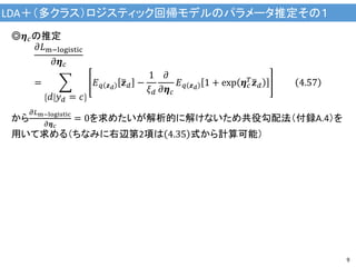 LDA＋（多クラス）ロジスティック回帰モデルのパラメータ推定その１
9
◎𝜼 𝑐の推定
𝜕𝐿m−logistic
𝜕𝜼 𝑐
=
𝑑 𝑦 𝑑 = 𝑐
𝐸 𝑞 𝒛 𝑑
𝒛 𝑑 −
1
𝜉 𝑑
𝜕
𝜕𝜼 𝑐
𝐸 𝑞 𝒛 𝑑
1 + exp 𝜼 𝑐
𝑇 𝒛 𝑑 4.57
から
𝜕𝐿m−logistic
𝜕𝜼 𝑐
= 0を求めたいが解析的に解けないため共役勾配法（付録A.4）を
用いて求める（ちなみに右辺第2項は 4.35 式から計算可能）
 