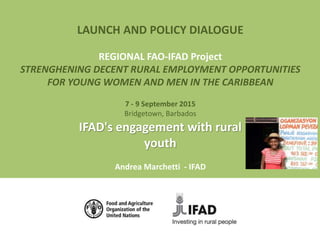 LAUNCH AND POLICY DIALOGUE
REGIONAL FAO-IFAD Project
STRENGHENING DECENT RURAL EMPLOYMENT OPPORTUNITIES
FOR YOUNG WOMEN AND MEN IN THE CARIBBEAN
7 - 9 September 2015
Bridgetown, Barbados
IFAD's engagement with rural
youth
Andrea Marchetti - IFAD
 