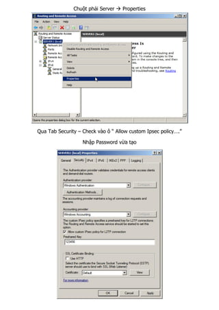 Chuột phải Server  Properties
Qua Tab Security – Check vào ô “ Allow custom Ipsec policy….”
Nhập Password vừa tạo
 