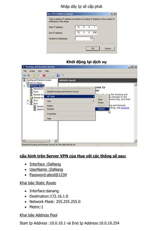 Nhập dãy Ip sẽ cấp phát
Khởi động lại dịch vụ
cấu hình trên Server VPN của Hue với các thông số sau:
 Interface :DaNang
 UserName :DaNang
 Password:abcd@1234
Khai báo Static Route
 Interface:danang
 Destination:172.16.1.0
 Network Mask: 255.255.255.0
 Metric:1
Khai báo Address Pool
Start Ip Address :10.0.10.1 và End Ip Address:10.0.10.254
 