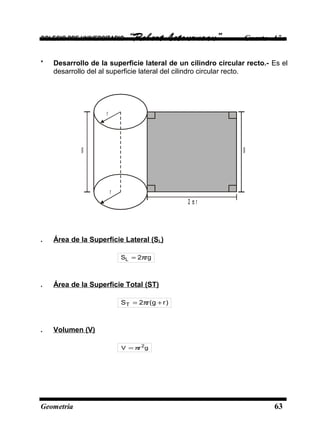 COLEGIO PRE UNIVERSITARIO “Robert Letourneau” Cuarto Año
* Desarrollo de la superficie lateral de un cilindro circular recto.- Es el
desarrollo del al superficie lateral del cilindro circular recto.
r
r
g g
r2 π
. Área de la Superficie Lateral (SL)
rg2SL π=
. Área de la Superficie Total (ST)
)rg(r2ST +π=
. Volumen (V)
grV 2
π=
Geometría 63
 