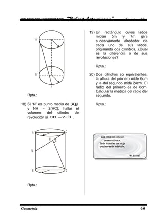 COLEGIO PRE UNIVERSITARIO “Robert Letourneau” Cuarto Año
A
B
P
Rpta.:
18) Si “N” es punto medio de AB
y NH = 2(HC); hallar el
volumen del cilindro de
revolución si 32CD = .
H
A
B D
C
N
Rpta.:
19) Un rectángulo cuyos lados
miden 5m y 7m gira
sucesivamente alrededor de
cada uno de sus lados,
originando dos cilindros. ¿Cuál
es la diferencia a de sus
revoluciones?
Rpta.:
20) Dos cilindros so equivalentes,
la altura del primero mide 6cm
y la del segundo mide 24cm. El
radio del primero es de 8cm.
Calcular la medida del radio del
segundo.
Rpta.:
Geometría 68
 