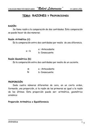 8
COLEGIO PREUNIVERSITARIO “Robert Letourneau” CUARTO AÑO
TEMA: RAZONES Y PROPORCIONES
RAZÓN
Se llama razón a la comparación de dos cantidades. Esta comparación
se puede hacer de dos maneras:
Razón Aritmética (r):
Es la comparación entre dos cantidades por medio de una diferencia.
. a – b .
a : Antecedente
b: Consecuente
Razón Geométrica (k):
Es la comparación entre dos cantidades por medio de un cociente.
.
b
a
.
a : Antecedente
b: Consecuente
PROPORCIÓN
Dado cuatro números diferentes de cero, en un cierto orden,
formarán, una proporción, si la razón de los primeros es igual a la razón
de los últimos. Esta proporción puede ser: aritmética, geométrico
armónico
Proporción Aritmética o Equidiferencia
Aritmética 1
 
