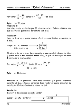 COLEGIO PREUNIVERSITARIO “Robert Letourneau” CUARTO AÑO
Por tanto:
x
42
16
12
= ; donde: x =
12
16.42
= 56 soles
Rpta. . x = 56 soles .
Problema 3:
Una obra puede ser hecha por 20 obreros en 14. ¿Cuántos obreros hay
que añadir para que la obre se termine en 8 días?
Resolución
Sea: x = # de obreros que hay que añadir para que la obra se termine en
8 días.
I
Luego: Si: 20 obreros 14 días
(20 + x) obreros 8 días
El número de obreros es inversamente proporcional al número de días.
(Quiere decir a más obreros menos días), lo que se indica por la letra
I encima de la columna días.
Por tanto:
20
20
8
14 x+
= ; donde: 20 + x =
8
14.20
20 + x = 35
Rpta . x = 15 obreros .
Problema 4: Un ganadero tiene 640 corderos que puede alimentar
durante 65 días. ¿Cuántos corderos debe vender si quiere alimentar su
rebaño por 15 días más dando la misma ración?
Resolución:
Sea: x = # de corderos que debe vender
I
Luego: Si: 640 corderos 65 días
Aritmética58
 