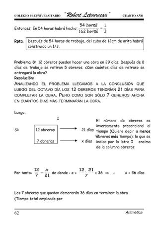 COLEGIO PREUNIVERSITARIO “Robert Letourneau” CUARTO AÑO
Entonces: En 54 horas habrá hecho:
Rpta. Después de 54 horas de trabajo, del cubo de 12cm de arita habrá
construido un 1/3.
Problema 8: 12 obreros pueden hacer una obra en 29 días. Después de 8
días de trabajo se retiran 5 obreros. ¿Con cuántos días de retraso se
entregará la obra?
Resolución:
ANALIZANDO EL PROBLEMA LLEGAMOS A LA CONCLUSIÓN QUE
LUEGO DEL OCTAVO DÍA LOS 12 OBREROS TENDRÍAN 21 DÍAS PARA
COMPLETAR LA OBRA. PERO COMO SON SÓLO 7 OBREROS AHORA
EN CUÁNTOS DÍAS MÁS TERMINARÁN LA OBRA.
Luego:
I
Si: 12 obreros 21 días
⇒
7 obreros x días
Por tanto:
217
12 x
= de donde : x =
7
21.12
= 36 ⇒ ∴ . x = 36 días
.
Los 7 obreros que quedan demorarán 36 días en terminar la obra
(Tiempo total empleado por
Aritmética62
El número de obreros es
inversamente proporcional al
tiempo (Quiere decir a menos
obreros más tiempo); lo que se
indica por la letra I encima
de la columna obreros.
 