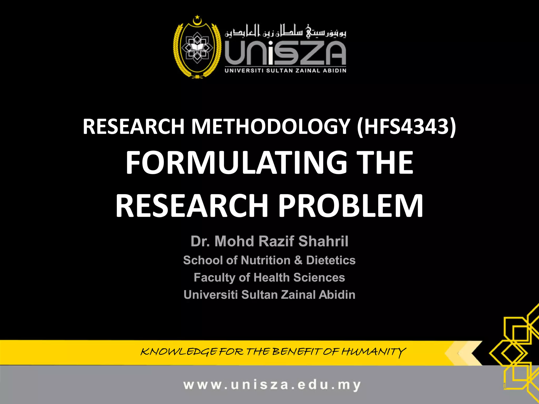 KNOWLEDGE FOR THE BENEFIT OF HUMANITYKNOWLEDGE FOR THE BENEFIT OF HUMANITY
RESEARCH METHODOLOGY (HFS4343)
FORMULATING THE
RESEARCH PROBLEM
Dr.Dr. MohdMohd RazifRazif ShahrilShahril
School of Nutrition & DieteticsSchool of Nutrition & Dietetics
Faculty of Health SciencesFaculty of Health Sciences
UniversitiUniversiti SultanSultan ZainalZainal AbidinAbidin
1
 