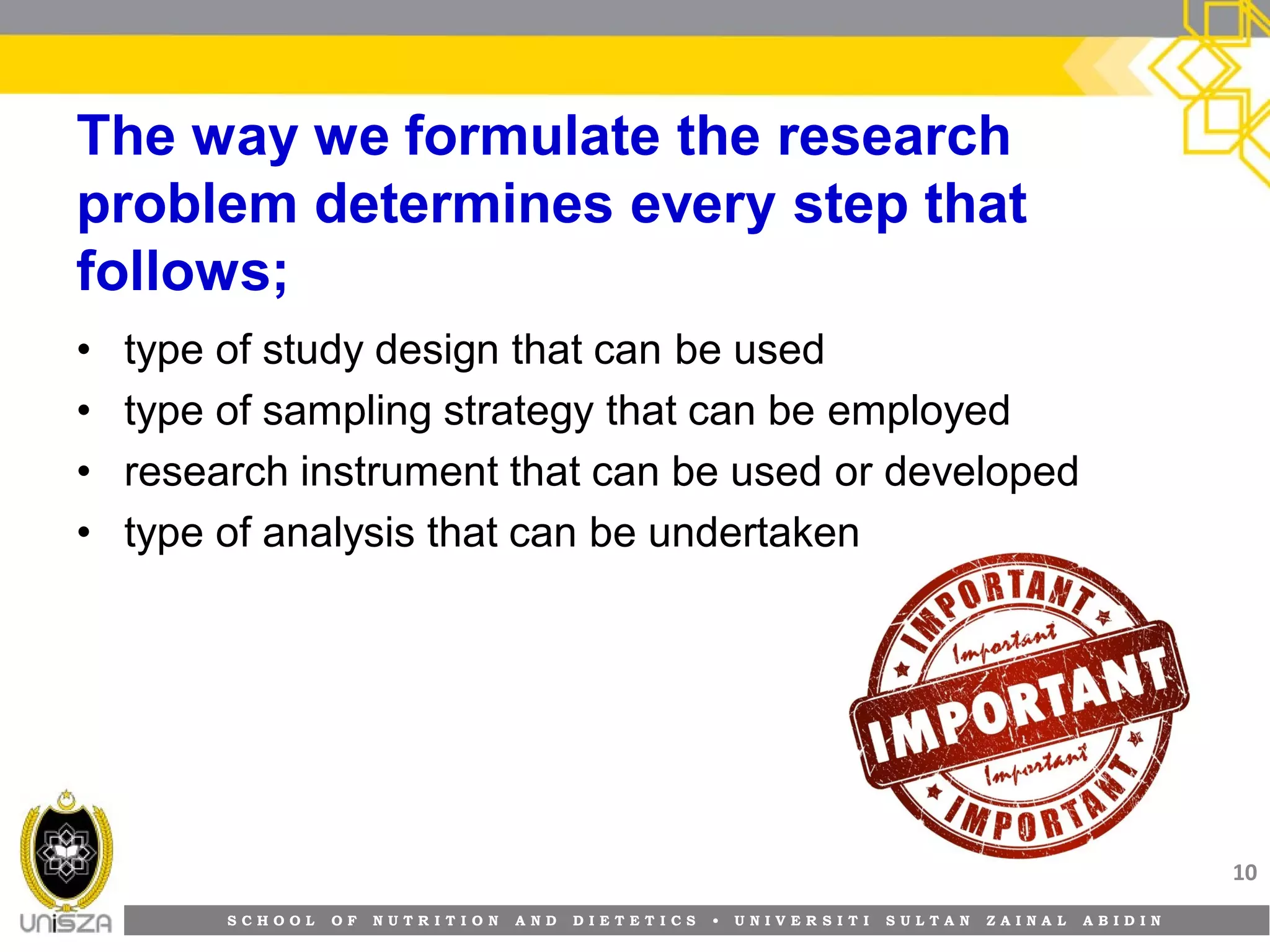 S C H O O L O F N U T R I T I O N A N D D I E T E T I C S • U N I V E R S I T I S U L T A N Z A I N A L A B I D I N
The way we formulate the research
problem determines every step that
follows;
• type of study design that can be used
• type of sampling strategy that can be employed
• research instrument that can be used or developed
• type of analysis that can be undertaken
10
 