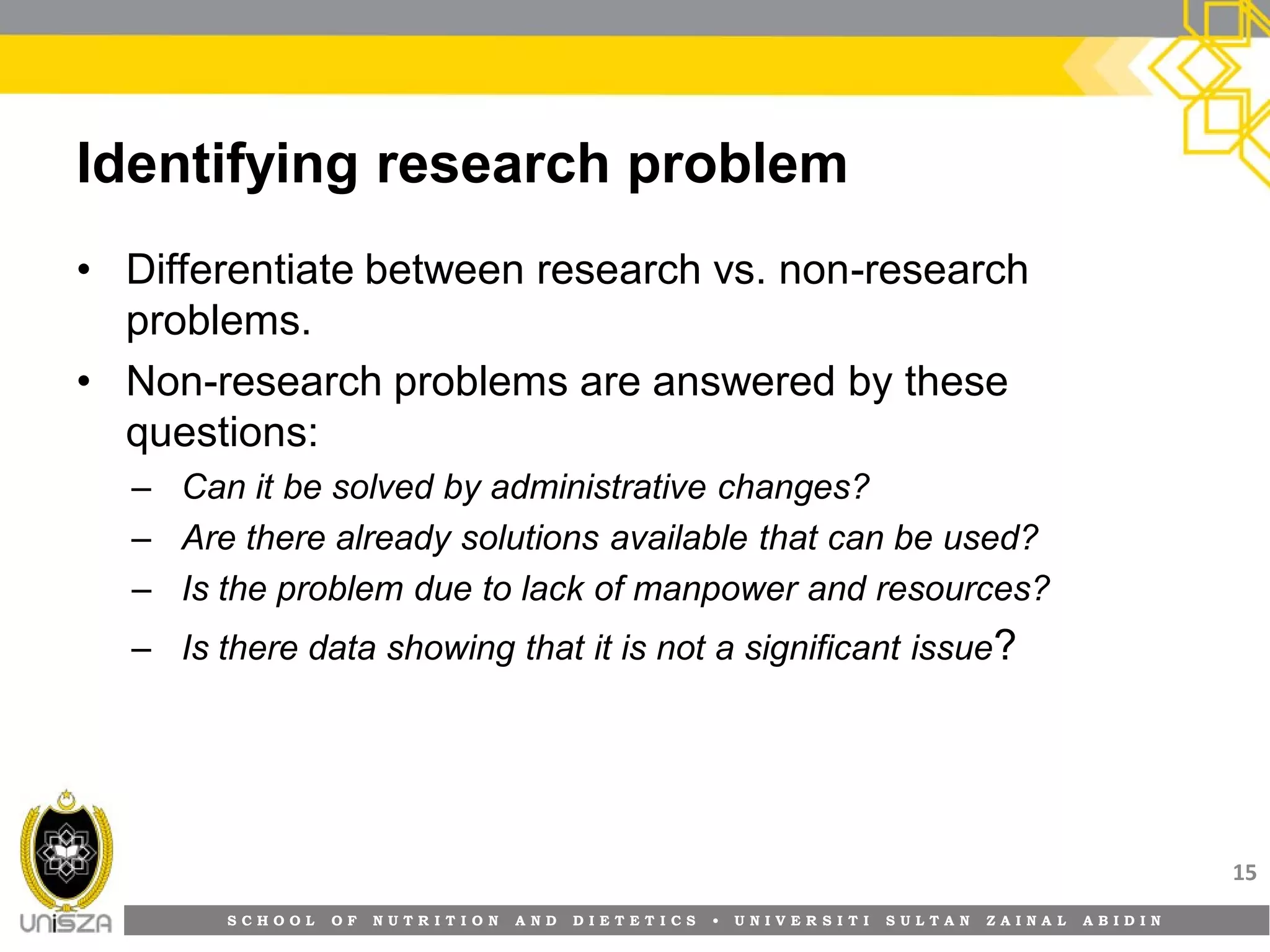S C H O O L O F N U T R I T I O N A N D D I E T E T I C S • U N I V E R S I T I S U L T A N Z A I N A L A B I D I N
Identifying research problem
• Differentiate between research vs. non-research
problems.
• Non-research problems are answered by these
questions:
– Can it be solved by administrative changes?
– Are there already solutions available that can be used?
– Is the problem due to lack of manpower and resources?
– Is there data showing that it is not a significant issue?
15
 