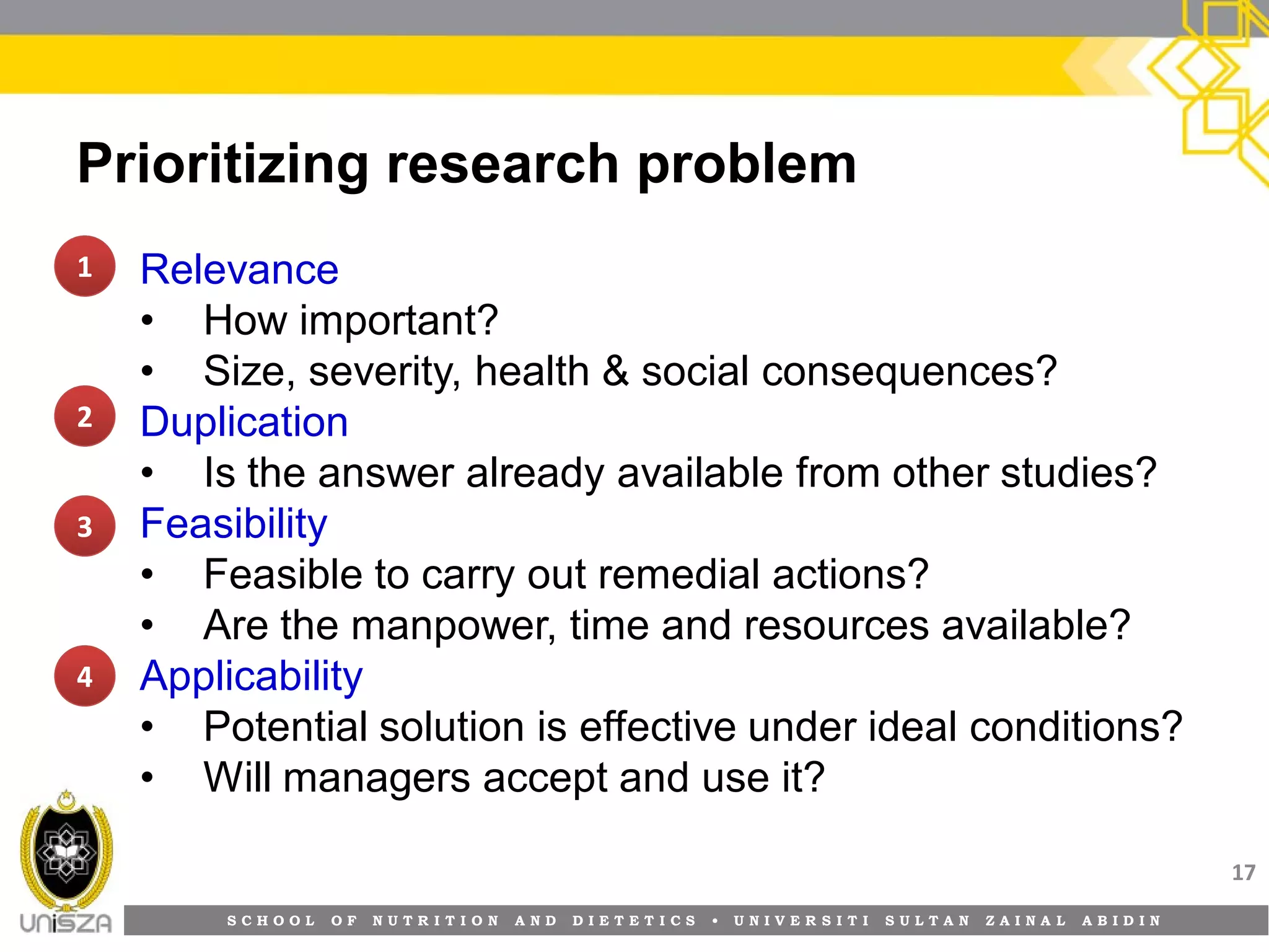 S C H O O L O F N U T R I T I O N A N D D I E T E T I C S • U N I V E R S I T I S U L T A N Z A I N A L A B I D I N
Prioritizing research problem
• Relevance
• How important?
• Size, severity, health & social consequences?
• Duplication
• Is the answer already available from other studies?
• Feasibility
• Feasible to carry out remedial actions?
• Are the manpower, time and resources available?
• Applicability
• Potential solution is effective under ideal conditions?
• Will managers accept and use it?
17
1111
2222
3333
4444
 