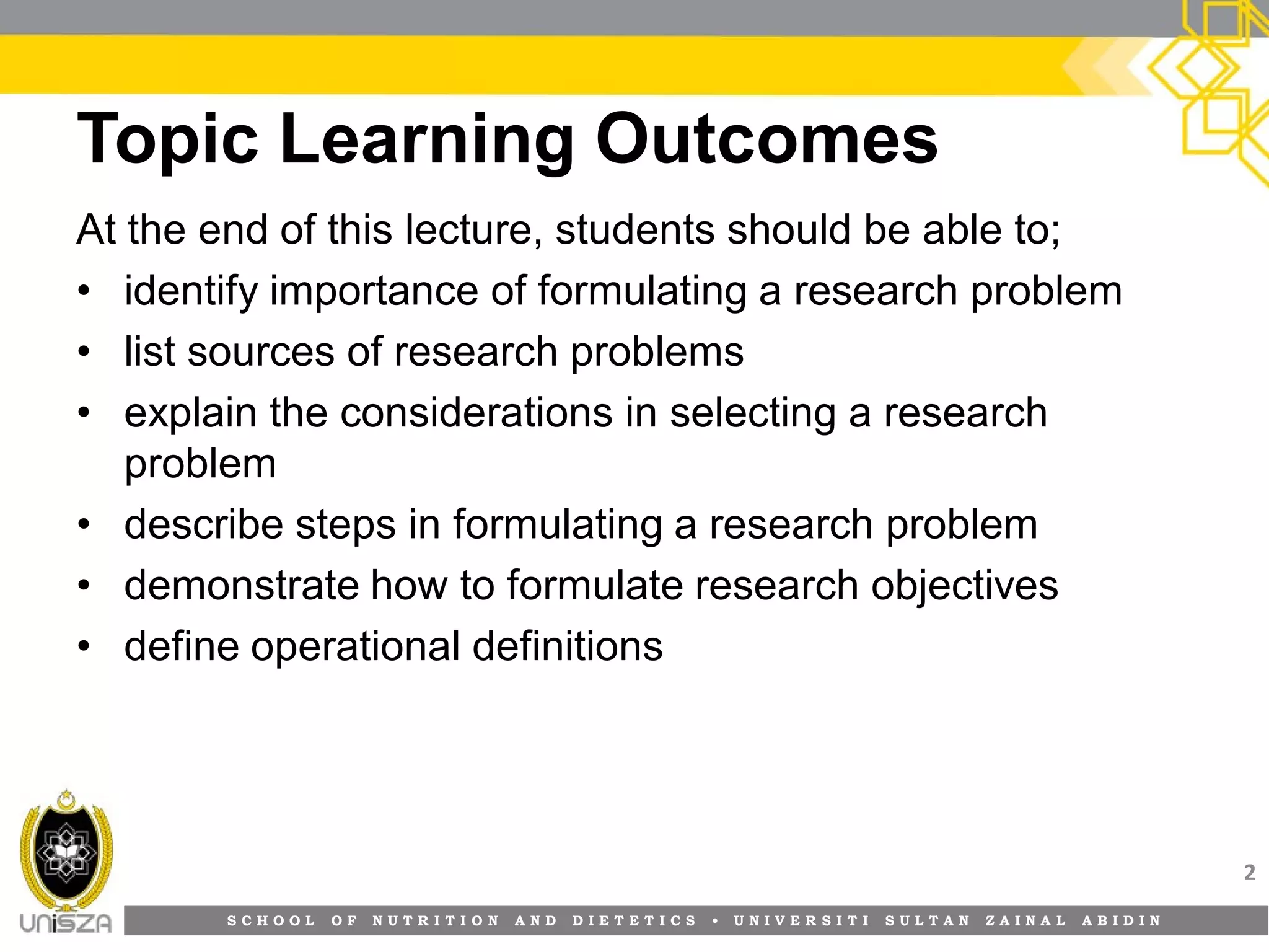 S C H O O L O F N U T R I T I O N A N D D I E T E T I C S • U N I V E R S I T I S U L T A N Z A I N A L A B I D I N
Topic Learning Outcomes
At the end of this lecture, students should be able to;
• identify importance of formulating a research problem
• list sources of research problems
• explain the considerations in selecting a research
problem
• describe steps in formulating a research problem
• demonstrate how to formulate research objectives
• define operational definitions
2
 
