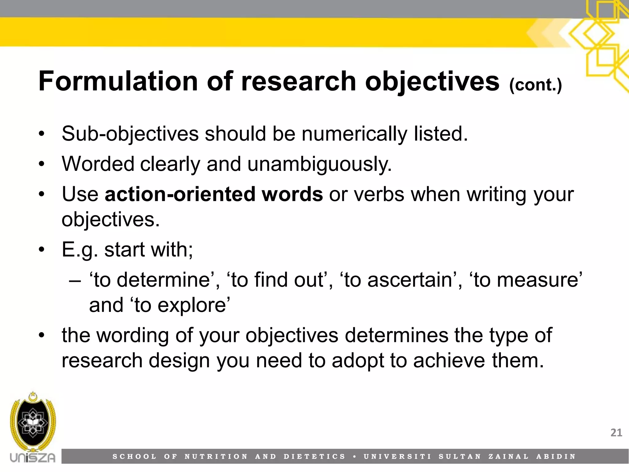 S C H O O L O F N U T R I T I O N A N D D I E T E T I C S • U N I V E R S I T I S U L T A N Z A I N A L A B I D I N
Formulation of research objectives (cont.)
• Sub-objectives should be numerically listed.
• Worded clearly and unambiguously.
• Use action-oriented words or verbs when writing your
objectives.
• E.g. start with;
– ‘to determine’, ‘to find out’, ‘to ascertain’, ‘to measure’
and ‘to explore’
• the wording of your objectives determines the type of
research design you need to adopt to achieve them.
21
 
