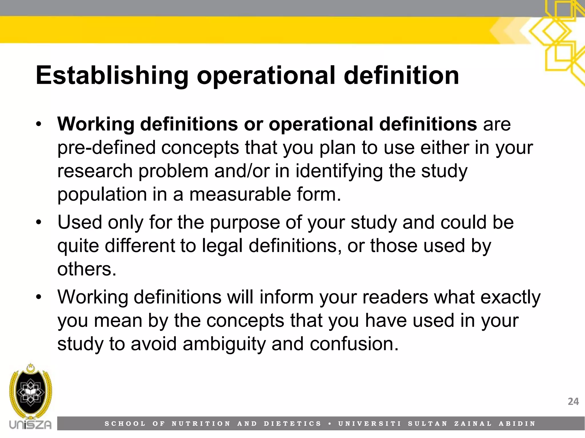 S C H O O L O F N U T R I T I O N A N D D I E T E T I C S • U N I V E R S I T I S U L T A N Z A I N A L A B I D I N
Establishing operational definition
• Working definitions or operational definitions are
pre-defined concepts that you plan to use either in your
research problem and/or in identifying the study
population in a measurable form.
• Used only for the purpose of your study and could be
quite different to legal definitions, or those used by
others.
• Working definitions will inform your readers what exactly
you mean by the concepts that you have used in your
study to avoid ambiguity and confusion.
24
 