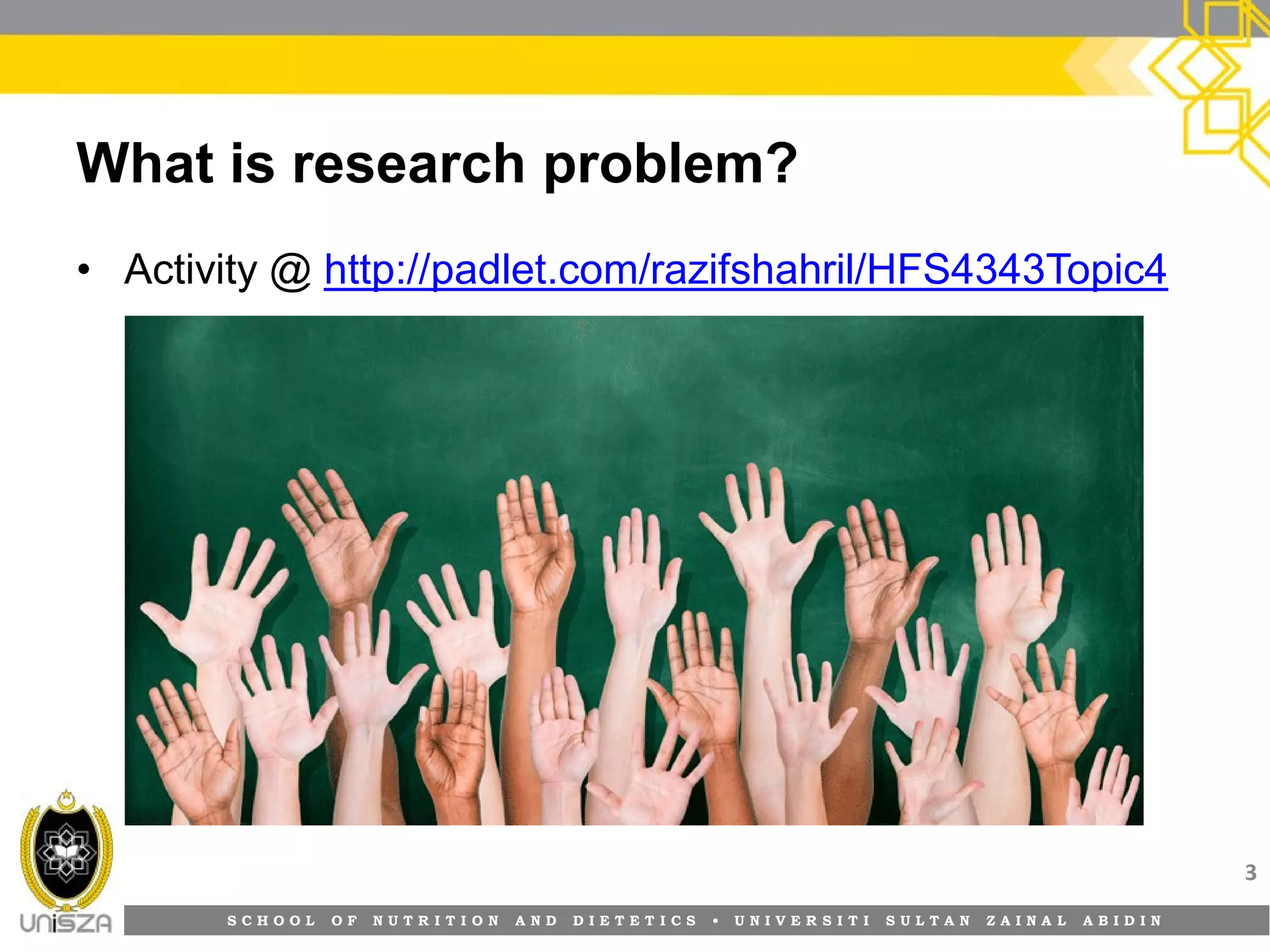 S C H O O L O F N U T R I T I O N A N D D I E T E T I C S • U N I V E R S I T I S U L T A N Z A I N A L A B I D I N
What is research problem?
• Activity @ http://padlet.com/razifshahril/HFS4343Topic4
3
 