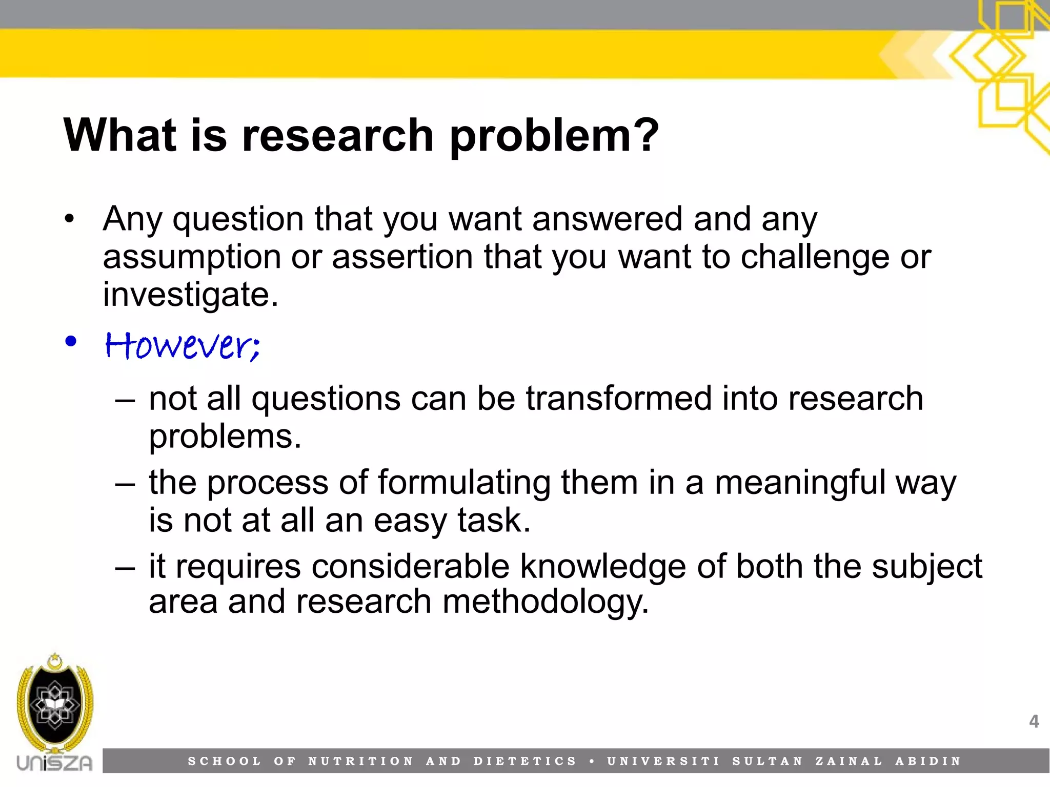 S C H O O L O F N U T R I T I O N A N D D I E T E T I C S • U N I V E R S I T I S U L T A N Z A I N A L A B I D I N
What is research problem?
• Any question that you want answered and any
assumption or assertion that you want to challenge or
investigate.
• However;
– not all questions can be transformed into research
problems.
– the process of formulating them in a meaningful way
is not at all an easy task.
– it requires considerable knowledge of both the subject
area and research methodology.
4
 