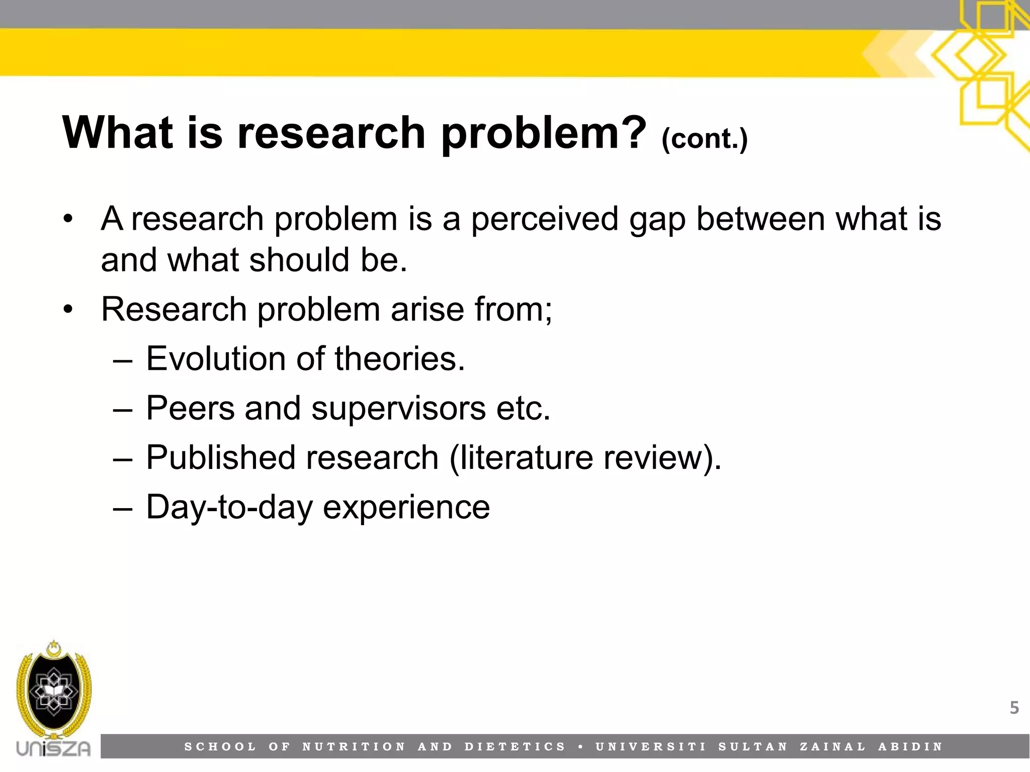 S C H O O L O F N U T R I T I O N A N D D I E T E T I C S • U N I V E R S I T I S U L T A N Z A I N A L A B I D I N
What is research problem? (cont.)
• A research problem is a perceived gap between what is
and what should be.
• Research problem arise from;
– Evolution of theories.
– Peers and supervisors etc.
– Published research (literature review).
– Day-to-day experience
5
 