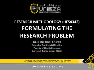KNOWLEDGE FOR THE BENEFIT OF HUMANITYKNOWLEDGE FOR THE BENEFIT OF HUMANITY
RESEARCH METHODOLOGY (HFS4343)
FORMULATING THE
RESEARCH PROBLEM
Dr.Dr. MohdMohd RazifRazif ShahrilShahril
School of Nutrition & DieteticsSchool of Nutrition & Dietetics
Faculty of Health SciencesFaculty of Health Sciences
UniversitiUniversiti SultanSultan ZainalZainal AbidinAbidin
1
 