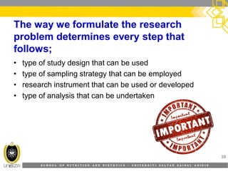 S C H O O L O F N U T R I T I O N A N D D I E T E T I C S • U N I V E R S I T I S U L T A N Z A I N A L A B I D I N
The way we formulate the research
problem determines every step that
follows;
• type of study design that can be used
• type of sampling strategy that can be employed
• research instrument that can be used or developed
• type of analysis that can be undertaken
10
 
