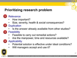 S C H O O L O F N U T R I T I O N A N D D I E T E T I C S • U N I V E R S I T I S U L T A N Z A I N A L A B I D I N
Prioritizing research problem
• Relevance
• How important?
• Size, severity, health & social consequences?
• Duplication
• Is the answer already available from other studies?
• Feasibility
• Feasible to carry out remedial actions?
• Are the manpower, time and resources available?
• Applicability
• Potential solution is effective under ideal conditions?
• Will managers accept and use it?
17
1111
2222
3333
4444
 
