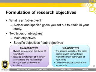 S C H O O L O F N U T R I T I O N A N D D I E T E T I C S • U N I V E R S I T I S U L T A N Z A I N A L A B I D I N
Formulation of research objectives
• What is an ‘objective’?
– A clear and specific goals you set out to attain in your
study.
• Two types of objectives;
– Main objectives
• Specific objectives / sub-objectives
20
MAIN OBJECTIVES
• Overall statement of the thrust of
your study.
• It is also a statement of the main
associations and relationships
that you seek to discover or
establish
SUB-OBJECTIVES
• The specific aspects of the topic
that you want to investigate
within the main framework of
your study
• One sub-objective contains one
aspect only
 