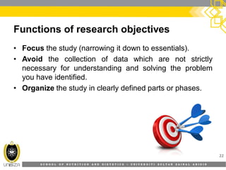S C H O O L O F N U T R I T I O N A N D D I E T E T I C S • U N I V E R S I T I S U L T A N Z A I N A L A B I D I N
Functions of research objectives
• Focus the study (narrowing it down to essentials).
• Avoid the collection of data which are not strictly
necessary for understanding and solving the problem
you have identified.
• Organize the study in clearly defined parts or phases.
22
 