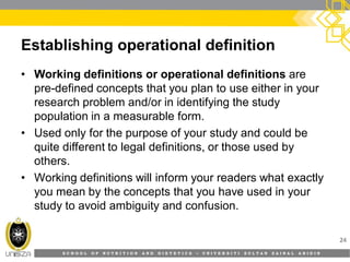 S C H O O L O F N U T R I T I O N A N D D I E T E T I C S • U N I V E R S I T I S U L T A N Z A I N A L A B I D I N
Establishing operational definition
• Working definitions or operational definitions are
pre-defined concepts that you plan to use either in your
research problem and/or in identifying the study
population in a measurable form.
• Used only for the purpose of your study and could be
quite different to legal definitions, or those used by
others.
• Working definitions will inform your readers what exactly
you mean by the concepts that you have used in your
study to avoid ambiguity and confusion.
24
 