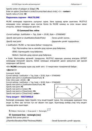 A.SC260 Зураг төслийн автоматжуулалт Лаборатори -4
2
Specify center of polygon or [Edge]: P1
Enter an option [Inscribed in circle/Circumscribed about circle] <I>: <enter>
Specify radius of circle: 50
Параллель хэрчим - MULTILINE
МLINЕ командаар параллель шулууныг зурна. Хана зурахад өргөн ашиглана. МLSTYLЕ
командаас олон загварын хана сонгож болох ба МLINЕ команд нь олон янзын ханыг
эгнүүлэн, хэмжээг тохируулах арга юм.
Command line: mline
Current settings: Justification = Тор, Sсаlе = 20.00, Stуlе = STANDARD
Specify start point or (Justification/Scale/STyle): - Эхлэх цэгийг сонгох.
Specify next point - Дараагийн цэгийг тодорхойлох.
• Justification: МLINЕ -ы төв хаана байхыг тохируулна.
-Тор: Малтилайны төв нь хамгийн дээд хэрчим дээр байрлана.
-ZERO: Хэрчмүүдийн голд байрлана.
-Воttom: Хамгийн доод хэрчим дээр байрлана.
• Sсаlе: Малтилайны өргөнийг тохируулна. МLSTYLЕ харилцах цонхонд өгөгдсөн ОFFSEТ
командаар өгөгдлийг оруулж, SCALE командын өгөгдөлийг дахин үржүүлсэн зай хэрчим
хоорондын зай болно.
<!> МLINЕ командаар зурах үед эхийг zего - 0 тэмдэглэвэл тохиромжтой байдаг.
<Дасгал 1>
Command: MLINE
Current settings: Justification = Top, Scale = 20.00, Style = STANDARD
Specify start point or [Justification/Scale/STyle]: S
Enter mline scale <20.00>: 40
Current settings: Justification = Top, Scale = 40.00, Style = STANDARD
Specify start point or [Justification/Scale/STyle]: P1
Specify next point: P2
Specify next point or [Undo]: P3
Specify next point or [Close/Undo]: P4
Specify next point or [Close/Undo]:<enter>
Тэгш өнцөгт - RECTANGLE
Rectangle командаар төрөл бүрийн тэгш өнцөгтүүдийг зурна. Энэ командаар зурагдсан тэгш
өнцөг нь Pline -аас тогтсон тул нэг обьект гэж үздэг. Ашиглахад хялбар учир тэгш өнцөгт
зурахад өргөн ашигладаг.
Ribbon: Home tab Draw panel Rectangle.
Command line: rectangle (rec)
Specify first corner point or
[Chamfer/Elevation/Fillet/Thickness/Width]: - Эхний булангийн цэгийг оруулах.
 