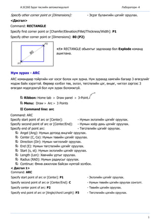 A.SC260 Зураг төслийн автоматжуулалт Лаборатори -4
3
Specify other corner point or [Dimensions]: - Эсрэг булангийн цэгийг оруулах.
<Дасгал>
Command: RECTANGLE
Specify first corner point or [Chamfer/Elevation/Fillet/Thickness/Width]: P1
Specify other corner point or [Dimensions]: 80 (P2)
<!> RECTANGLE обьектыг задлахаар бол Ехрlоdе команд
ашиглана.
Нум зурах - АRС
АRС командаар тойргийн нэг хэсэг болох нум зурна. Нум зурахад хамгийн багаар 3 өгөгдлийг
мэдэж байх хэрэгтэй. Өөрөөр хэлбэл төв, эхлэл, төгсгөлийн цэг, өнцөг, чиглэл зэргээс 3
өгөгдөл мэдэгдэхгүй бол нум зурах боломжгүй.
Ribbon: Home tab Draw panel 3-Point.
Menu: Draw Arc 3 Points
Command line: arc
Соmmand: АRC
Specify start point of arc or [Сеntеr]: - Нумын эхлэлийн цэгийг оруулах.
Specify second point of arc or [Center/Еnd]: - Нумын хоёр дахь цэгийг оруулах.
Specify end of point arc: - Төгсгөлийн цэгийг оруулах.
Аngel (Аng): Нумын дотоод өнцгийг оруулах.
Сеntеr (С, Се): Нумын төвийн цэгийг оруулах.
Direction (Dir): Нумын чиглэлийг оруулах.
Еnd (Е): Нумын төгсгөлийн цэгийг оруулах.
Start (s, st): Нумын эхлэлийн цэгийг оруулах.
Length (Len): Хөвчийн уртыг оруулах.
Radius (RAD): Нумын радиусыг оруулах.
Continue: Өмнө ажиллаж байсан нумтай холбох.
< Дасгал 1>
Command: ARC
Specify start point of arc or [Center]: P1 - Эхлэлийн цэгийг opyyлax.
Specify second point of arc or [Center/End]: C - Нумын төвийн цэгийн opyyлax сонголт.
Specify center point of arc: P2 - Төвийн цэгийн opyyлax.
Specify end point of arc or [Angle/chord Length]: P3 - Төгсгөлийн цэгийн opyyлax.
 