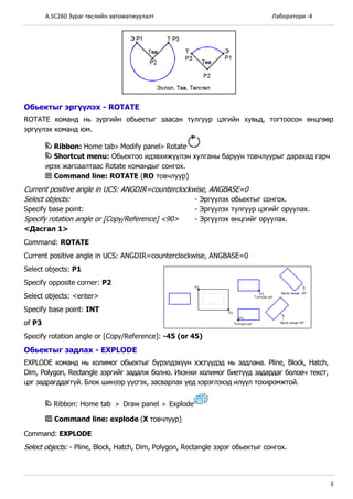 A.SC260 Зураг төслийн автоматжуулалт Лаборатори -4
4
Обьектыг эргүүлэх - ROTATE
ROTATE команд нь зургийн обьектыг заасан тулгуур цэгийн хувьд, тогтоосон өнцгөөр
эргүүлэх команд юм.
Ribbon: Home tab Modify panel Rotate
Shortcut menu: Обьектоо идэвхижүүлэн хулганы баруун товчлуурыг дарахад гарч
ирэх жагсаалтаас Rotate командыг сонгох.
Command line: ROTATE (RO товчлуур)
Current positive angle in UCS: ANGDIR=counterclockwise, ANGBASE=0
Select objects: - Эргүүлэх обьектыг сонгох.
Specify base point: - Эргүүлэх тулгуур цэгийг оруулах.
Specify rotation angle or [Copy/Reference] <90> - Эргүүлэх өнцгийг оруулах.
<Дасгал 1>
Command: ROTATE
Current positive angle in UCS: ANGDIR=counterclockwise, ANGBASE=0
Select objects: P1
Specify opposite corner: P2
Select objects: <enter>
Specify base point: INT
of P3
Specify rotation angle or [Copy/Reference]: -45 (or 45)
Обьектыг задлах - EXPLODE
EXPLODE команд нь холимог обьектыг бүрэлдэхүүн хэсгүүдэд нь задлана. Pline, Block, Hatch,
Dim, Polygon, Rectangle зэргийг задалж болно. Ихэнхи холимог биетүүд задардаг боловч текст,
цэг задрагддаггүй. Блок шинээр үүсгэх, засварлах үед хэрэглэхэд илүүл тохиромжтой.
Ribbon: Home tab Draw panel Explode
Command line: explode (X товчлуур)
Command: EXPLODE
Select objects: - Pline, Block, Hatch, Dim, Polygon, Rectangle зэрэг обьектыг сонгох.
 