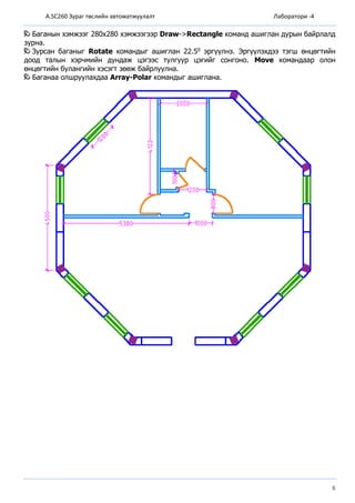 A.SC260 Зураг төслийн автоматжуулалт Лаборатори -4
6
Баганын хэмжээг 280х280 хэмжээгээр Draw->Rectangle команд ашиглан дурын байрлалд
зурна.
Зурсан баганыг Rotate командыг ашиглан 22.50 эргүүлнэ. Эргүүлэхдээ тэгш өнцөгтийн
доод талын хэрчмийн дундаж цэгээс тулгуур цэгийг сонгоно. Move командаар олон
өнцөгтийн булангийн хэсэгт зөөж байрлуулна.
Баганаа олшруулахдаа Array-Polar командыг ашиглана.
 