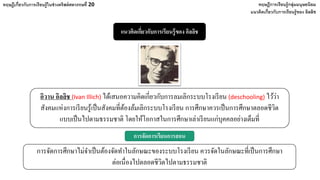 แนวคิดเกี่ยวกับการเรียนรู้ของ อิลลิช
ทฤษฎีเกี่ยวกับการเรียนรู้ในช่วงคริสต์ศตวรรษที่ 20 ทฤษฎีการเรียนรู้กลุ่มมนุษยนิยม
แนวคิดเกี่ยวกับการเรียนรู้ของ อิลลิช
อิวาน อิลลิช (Ivan Illich) ได้เสนอความคิดเกี่ยวกับการลมเลิกระบบโรงเรียน (deschooling) ไว้ว่า
สังคมแห่งการเรียนรู้เป็นสังคมที่ต้องล้มเลิกระบบโรงเรียน การศึกษาควรเป็นการศึกษาตลอดชีวิต
แบบเป็นไปตามธรรมชาติ โดยให้โอกาสในการศึกษาเล่าเรียนแก่บุคคลอย่างเต็มที่
การจัดการศึกษาไม่จําเป็นต้องจัดทําในลักษณะของระบบโรงเรียน ควรจัดในลักษณะที่เป็นการศึกษา
ต่อเนื่องไปตลอดชีวิตไปตามธรรมชาติ
การจัดการเรียนการสอน
 