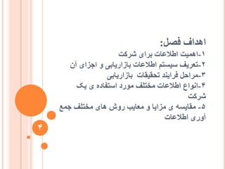 ‫فصم‬ ‫اْذاف‬:
1-‫ششکت‬ ‫تشای‬ ‫اعالػات‬ ‫اًْیت‬
2-ٌ‫آ‬ ‫اجضای‬ ٔ ‫تاصاسیاتی‬ ‫اعالػات‬ ‫عیغتى‬ ‫تؼشیف‬
3-‫تاصاسیاتی‬ ‫تحقیقات‬ ‫فشایُذ‬ ‫يشاحم‬
4-‫یک‬ ‫ی‬ ِ‫اعتفاد‬ ‫يٕسد‬ ‫يختهف‬ ‫اعالػات‬ ‫إَاع‬
‫ششکت‬
5-‫جًغ‬ ‫يختهف‬ ‫ْای‬ ‫سٔػ‬ ‫يؼایة‬ ٔ ‫يضایا‬ ‫ی‬ ّ‫يقایغ‬
‫اعالػات‬ ‫آٔسی‬
4
 