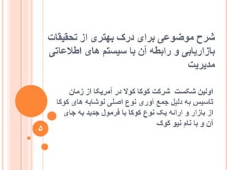 ‫تحقیقات‬ ‫اص‬ ‫تٓتشی‬ ‫دسک‬ ‫تشای‬ ‫يٕضٕػی‬ ‫ششح‬
‫اعالػاتی‬ ‫ْای‬ ‫عیغتى‬ ‫تا‬ ٌ‫آ‬ ّ‫ساتغ‬ ٔ ‫تاصاسیاتی‬
‫يذیشیت‬
ٌ‫صيا‬ ‫اص‬ ‫آيشیکا‬ ‫دس‬ ‫کٕال‬ ‫کٕکا‬ ‫ششکت‬ ‫شکغت‬ ٍ‫أنی‬
‫کٕکا‬ ‫ْای‬ ّ‫َٕشات‬ ‫اصهی‬ ‫َٕع‬ ‫آٔسی‬ ‫جًغ‬ ‫دنیم‬ ّ‫ت‬ ‫تاعیظ‬
‫جای‬ ّ‫ت‬ ‫جذیذ‬ ‫فشيٕل‬ ‫تا‬ ‫کٕکا‬ ‫َٕع‬ ‫یک‬ ّ‫اسائ‬ ٔ ‫تاصاس‬ ‫اص‬
‫کٕک‬ ٕ‫َی‬ ‫َاو‬ ‫تا‬ ٔ ٌ‫آ‬
5
 