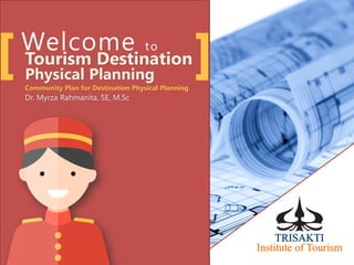 Welcome to
Tourism Destination
Physical Planning
Community Plan for Destination Physical Planning
Dr. Myrza Rahmanita, SE, M.Sc
 