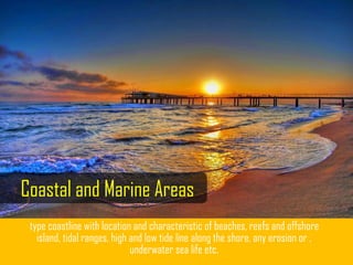 type coastline with location and characteristic of beaches, reefs and offshore
island, tidal ranges, high and low tide line along the shore, any erosion or ,
underwater sea life etc.
Coastal and Marine Areas
 