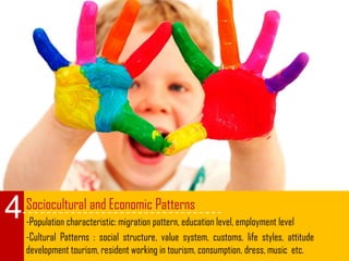 Sociocultural and Economic Patterns
-Population characteristic: migration pattern, education level, employment level
-Cultural Patterns : social structure, value system, customs, life styles, attitude
development tourism, resident working in tourism, consumption, dress, music etc.
4
 