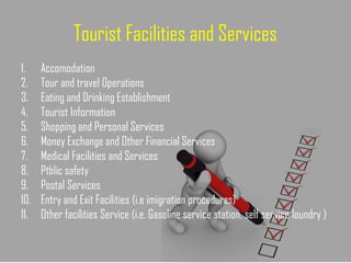 Tourist Facilities and Services
1. Accomodation
2. Tour and travel Operations
3. Eating and Drinking Establishment
4. Tourist Information
5. Shopping and Personal Services
6. Money Exchange and Other Financial Services
7. Medical Facilities and Services
8. Ptblic safety
9. Postal Services
10. Entry and Exit Facilities (i.e imigration procedures)
11. Other facilities Service (i.e. Gasoline service station, self service loundry )
 