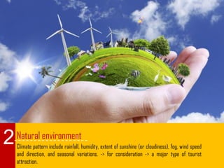 Natural environment
Climate pattern include rainfall, humidity, extent of sunshine (or cloudiness), fog, wind speed
and direction, and seasonal variations. -> for consideration -> a major type of tourist
attraction.
2
 