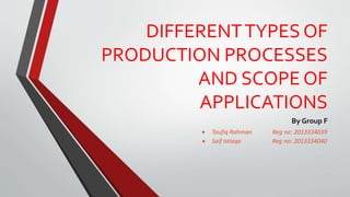 DIFFERENTTYPES OF
PRODUCTION PROCESSES
AND SCOPE OF
APPLICATIONS
By Group F
 Taufiq Rahman Reg no: 2013334039
 Saif Istiaqe Reg no: 2013334040
 
