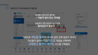01 지금까지의 교육자료들과의 다른 점
아이들의 접근성이 떨어짐
→ 자발적 참여 유도 어려움
집중력이 약한 어린아이들이 타겟
→ 흥미유도의 필요성
그러므로 게임을 통하여 쥬니버 같은 곳에 업로드 하거나
자신들이 알아서 자발적으로게임을 선택하여
교육받고 놀면서 배우는 시스템 구축필요
 
