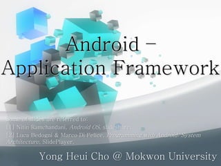 Android –
Application Framework
Yong Heui Cho @ Mokwon University
Some of slides are referred to:
[1] Nitin Ramchandani, Android OS, slideshare.
[2] Luca Bedogni & Marco Di Felice, Programming with Android: System
Architecture, SlidePlayer.
 
