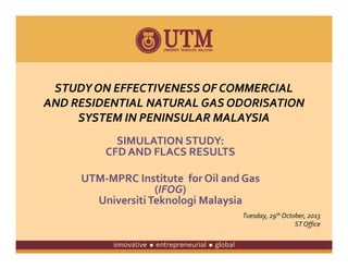 STUDY ON EFFECTIVENESS OF COMMERCIAL 
AND RESIDENTIAL NATURAL GAS ODORISATION 
SYSTEM IN PENINSULAR MALAYSIASYSTEM IN PENINSULAR MALAYSIA
SIMULATION STUDY:
CFD AND FLACS RESULTSCFD AND FLACS RESULTS
UTM‐MPRC Institute  for Oil and Gas
( OG)
Tuesday, 29th October, 2013
(IFOG)
UniversitiTeknologi Malaysia
y 9 3
ST Office
 