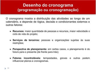 Desenho do cronograma
(programação ou cronogramação)
11
O cronograma mostra a distribuição das atividades ao longo de um
calendário, e depende de lógica, decisão e condicionantes externos e
outros fatores:
► Recursos: maior quantidade de pessoas e recursos, maior velocidade o
ciclo de vida do projeto;
► Serviços de terceiros: pessoas e organizações sujeitas às suas
restrições;
► Perspectiva de planejamento: em certos casos, o planejamento é do
futuro para o presente (de frente para trás);
► Fatores incontroláveis: tempestades, greves e outros podem
influenciar planos e cronogramas.
 