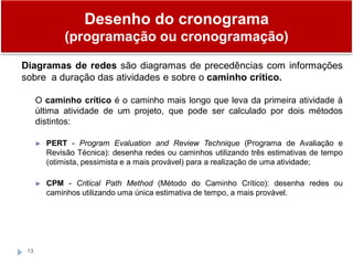 13
Diagramas de redes são diagramas de precedências com informações
sobre a duração das atividades e sobre o caminho crítico.
O caminho crítico é o caminho mais longo que leva da primeira atividade à
última atividade de um projeto, que pode ser calculado por dois métodos
distintos:
► PERT - Program Evaluation and Review Technique (Programa de Avaliação e
Revisão Técnica): desenha redes ou caminhos utilizando três estimativas de tempo
(otimista, pessimista e a mais provável) para a realização de uma atividade;
► CPM - Critical Path Method (Método do Caminho Crítico): desenha redes ou
caminhos utilizando uma única estimativa de tempo, a mais provável.
Desenho do cronograma
(programação ou cronogramação)
 