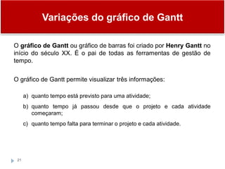 Variações do gráfico de Gantt
21
O gráfico de Gantt ou gráfico de barras foi criado por Henry Gantt no
início do século XX. É o pai de todas as ferramentas de gestão de
tempo.
O gráfico de Gantt permite visualizar três informações:
a) quanto tempo está previsto para uma atividade;
b) quanto tempo já passou desde que o projeto e cada atividade
começaram;
c) quanto tempo falta para terminar o projeto e cada atividade.
 
