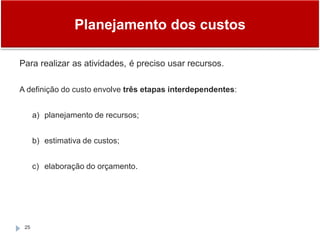 Planejamento dos custos
25
Para realizar as atividades, é preciso usar recursos.
A definição do custo envolve três etapas interdependentes:
a) planejamento de recursos;
b) estimativa de custos;
c) elaboração do orçamento.
 