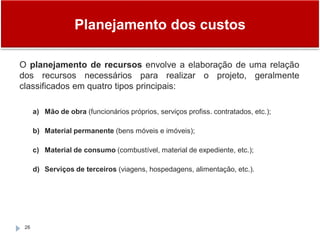 Planejamento dos custos
26
O planejamento de recursos envolve a elaboração de uma relação
dos recursos necessários para realizar o projeto, geralmente
classificados em quatro tipos principais:
a) Mão de obra (funcionários próprios, serviços profiss. contratados, etc.);
b) Material permanente (bens móveis e imóveis);
c) Material de consumo (combustível, material de expediente, etc.);
d) Serviços de terceiros (viagens, hospedagens, alimentação, etc.).
 