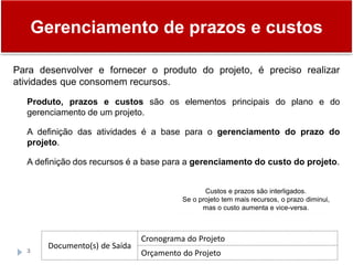 Gerenciamento de prazos e custos
3
Para desenvolver e fornecer o produto do projeto, é preciso realizar
atividades que consomem recursos.
Produto, prazos e custos são os elementos principais do plano e do
gerenciamento de um projeto.
A definição das atividades é a base para o gerenciamento do prazo do
projeto.
A definição dos recursos é a base para a gerenciamento do custo do projeto.
Custos e prazos são interligados.
Se o projeto tem mais recursos, o prazo diminui,
mas o custo aumenta e vice-versa.
Documento(s) de Saída
Cronograma do Projeto
Orçamento do Projeto
 