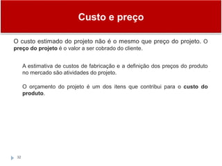 Custo e preço
32
O custo estimado do projeto não é o mesmo que preço do projeto. O
preço do projeto é o valor a ser cobrado do cliente.
A estimativa de custos de fabricação e a definição dos preços do produto
no mercado são atividades do projeto.
O orçamento do projeto é um dos itens que contribui para o custo do
produto.
 